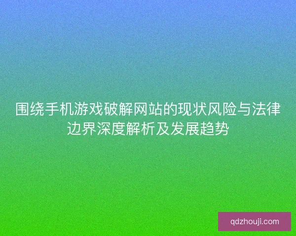 围绕手机游戏破解网站的现状风险与法律边界深度解析及发展趋势
