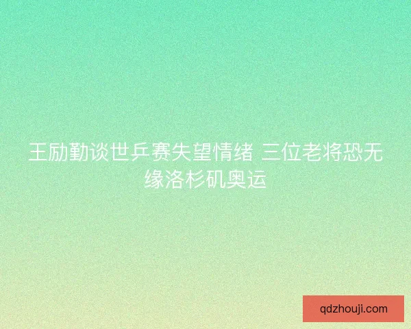 王励勤谈世乒赛失望情绪 三位老将恐无缘洛杉矶奥运