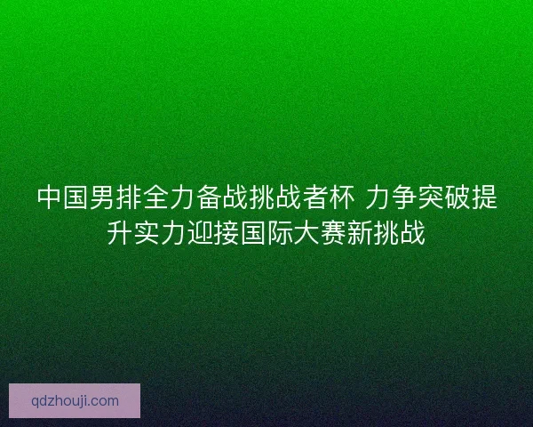 中国男排全力备战挑战者杯 力争突破提升实力迎接国际大赛新挑战