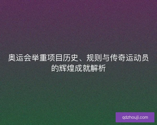 奥运会举重项目历史、规则与传奇运动员的辉煌成就解析