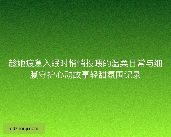 趁她疲惫入眠时悄悄投喂的温柔日常与细腻守护心动故事轻甜氛围记录