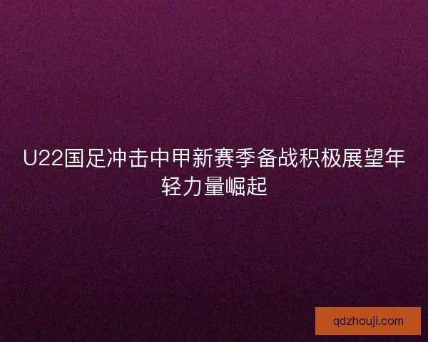 U22国足冲击中甲新赛季备战积极展望年轻力量崛起