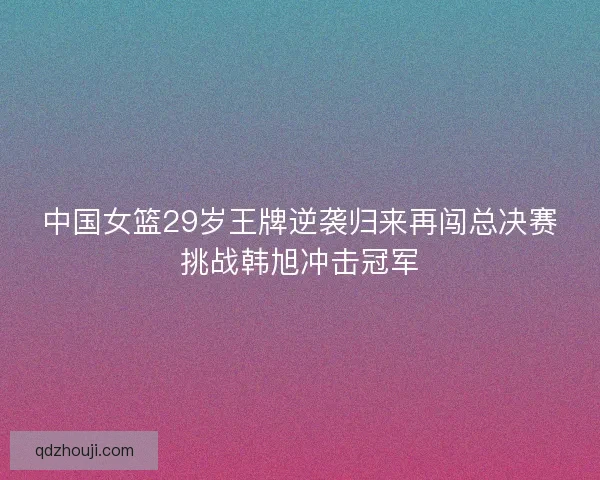 中国女篮29岁王牌逆袭归来再闯总决赛挑战韩旭冲击冠军