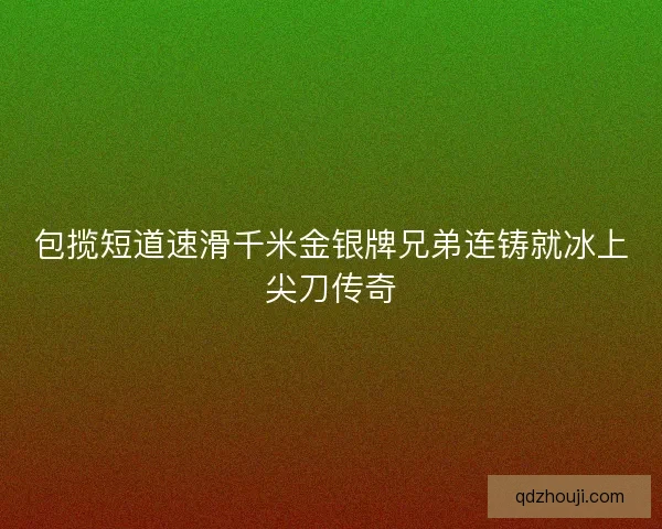 包揽短道速滑千米金银牌兄弟连铸就冰上尖刀传奇