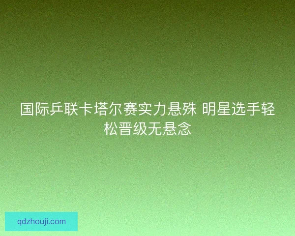 国际乒联卡塔尔赛实力悬殊 明星选手轻松晋级无悬念
