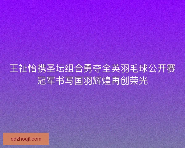 王祉怡携圣坛组合勇夺全英羽毛球公开赛冠军书写国羽辉煌再创荣光 王祉怡携圣坛组合勇夺全英羽毛球公开赛冠军书写国羽辉煌再创荣光
