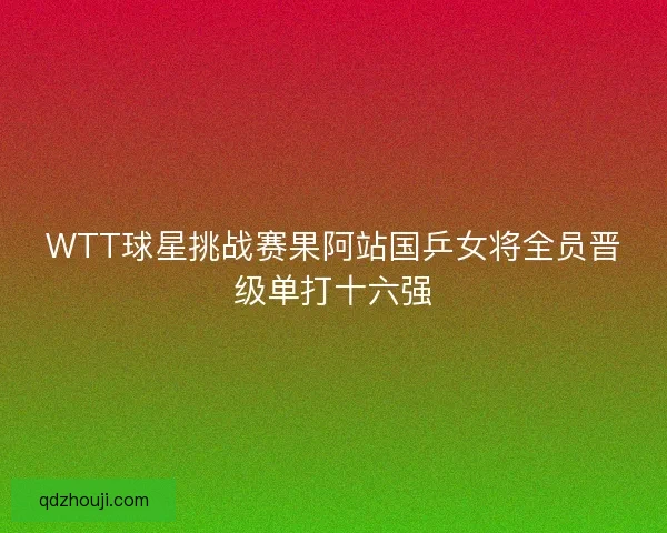 WTT球星挑战赛果阿站国乒女将全员晋级单打十六强 WTT球星挑战赛果阿站国乒女将全员晋级单打十六强