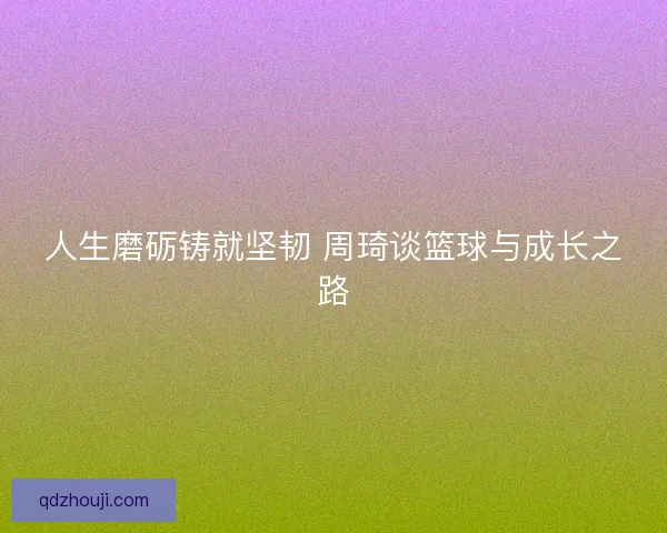 人生磨砺铸就坚韧 周琦谈篮球与成长之路