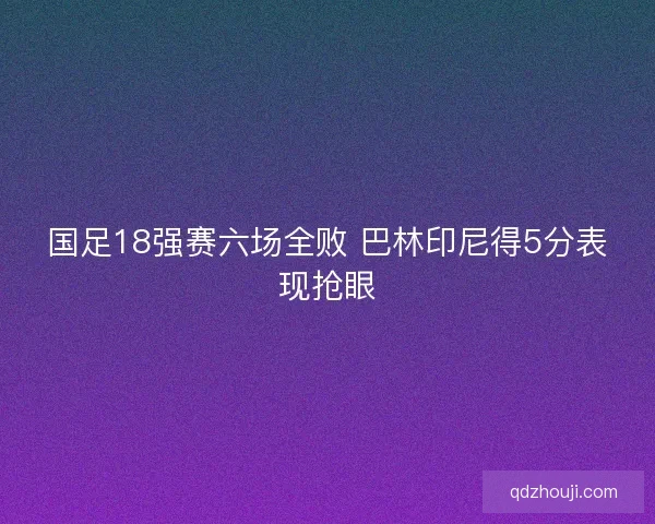 国足18强赛六场全败 巴林印尼得5分表现抢眼 国足18强赛六场全败 巴林印尼得5分表现抢眼