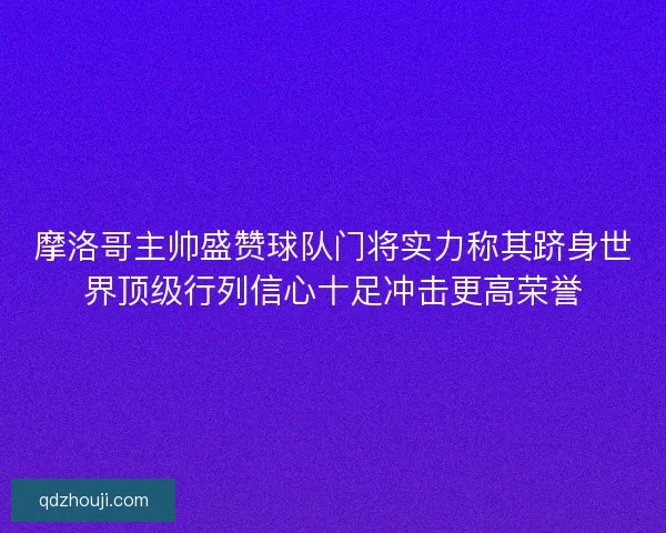 摩洛哥主帅盛赞球队门将实力称其跻身世界顶级行列信心十足冲击更高荣誉