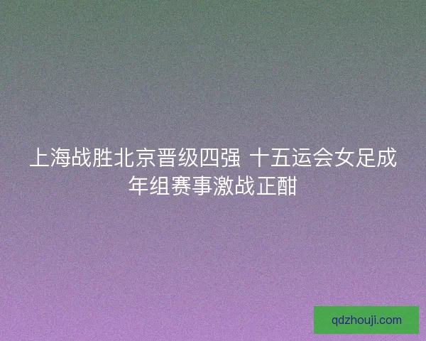 上海战胜北京晋级四强 十五运会女足成年组赛事激战正酣 上海战胜北京晋级四强 十五运会女足成年组赛事激战正酣