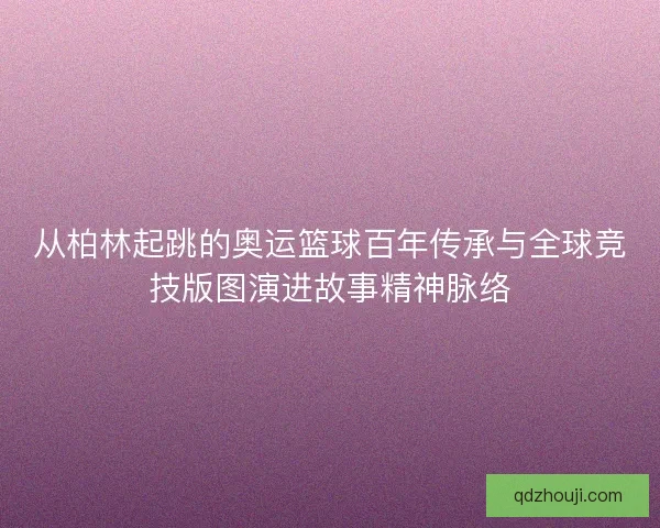 从柏林起跳的奥运篮球百年传承与全球竞技版图演进故事精神脉络 从柏林起跳的奥运篮球百年传承与全球竞技版图演进故事精神脉络