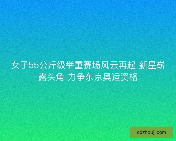 女子55公斤级举重赛场风云再起 新星崭露头角 力争东京奥运资格