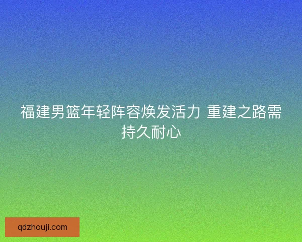 福建男篮年轻阵容焕发活力 重建之路需持久耐心