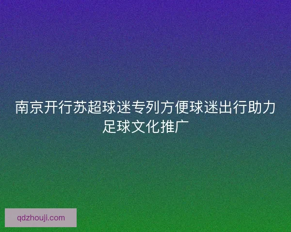 南京开行苏超球迷专列方便球迷出行助力足球文化推广