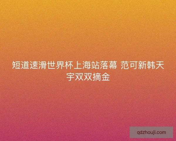 短道速滑世界杯上海站落幕 范可新韩天宇双双摘金 短道速滑世界杯上海站落幕 范可新韩天宇双双摘金