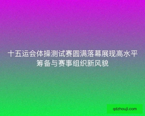 十五运会体操测试赛圆满落幕展现高水平筹备与赛事组织新风貌 十五运会体操测试赛圆满落幕展现高水平筹备与赛事组织新风貌