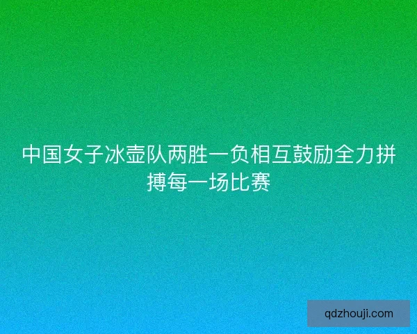 中国女子冰壶队两胜一负相互鼓励全力拼搏每一场比赛