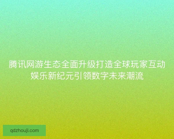 腾讯网游生态全面升级打造全球玩家互动娱乐新纪元引领数字未来潮流 腾讯网游生态全面升级打造全球玩家互动娱乐新纪元引领数字未来潮流