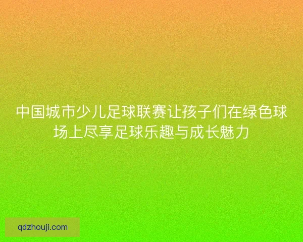 中国城市少儿足球联赛让孩子们在绿色球场上尽享足球乐趣与成长魅力